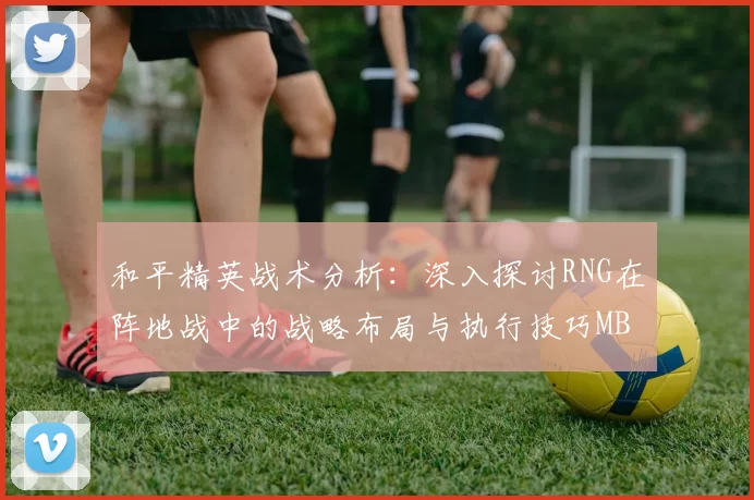 和平精英战术分析：深入探讨RNG在阵地战中的战略布局与执行技巧MBA