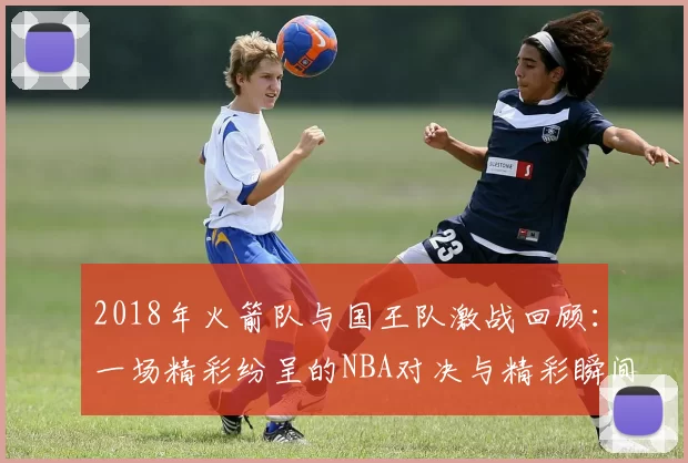2018年火箭队与国王队激战回顾：一场精彩纷呈的NBA对决与精彩瞬间解析