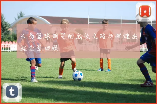 米易篮球明星的成长之路与辉煌成就全景回顾