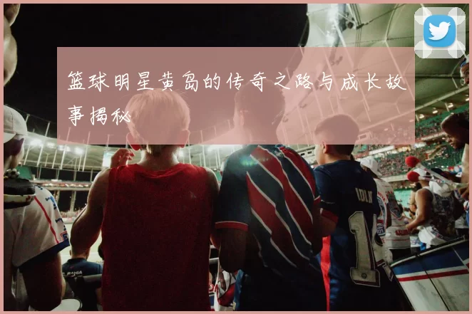 篮球明星黄岛的传奇之路与成长故事揭秘
