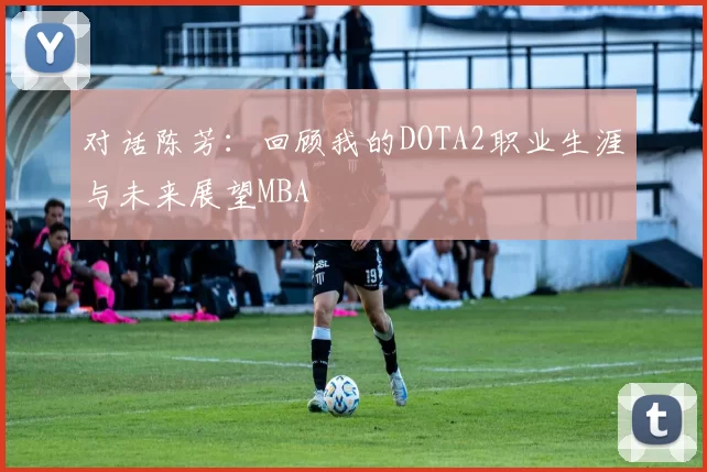 对话陈芳：回顾我的DOTA2职业生涯与未来展望MBA