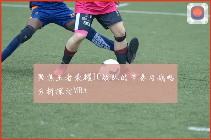 聚焦王者荣耀IG战队的节奏与战略分析探讨MBA