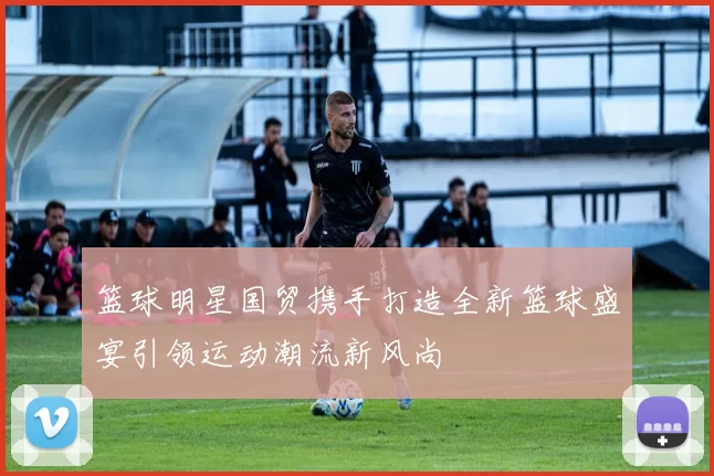 篮球明星国贸携手打造全新篮球盛宴引领运动潮流新风尚