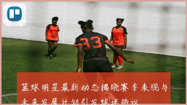 篮球明星最新动态揭晓赛季表现与未来发展计划引发球迷热议