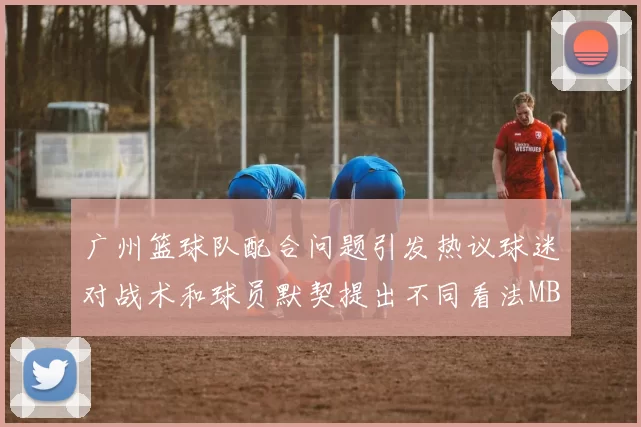 广州篮球队配合问题引发热议球迷对战术和球员默契提出不同看法MBA