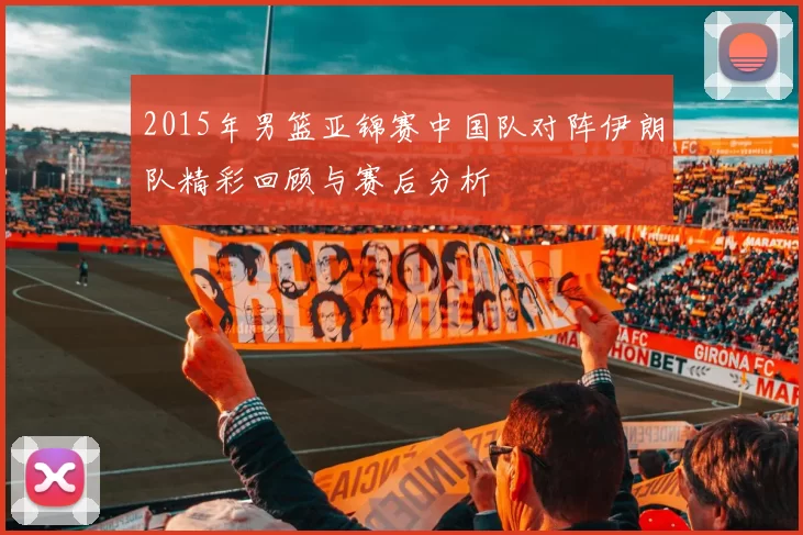 2015年男篮亚锦赛中国队对阵伊朗队精彩回顾与赛后分析